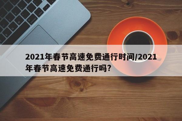 2021年春节高速免费通行时间/2021年春节高速免费通行吗?