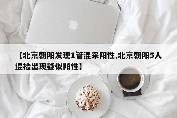 【北京朝阳发现1管混采阳性,北京朝阳5人混检出现疑似阳性】