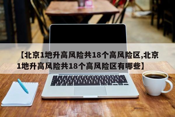 【北京1地升高风险共18个高风险区,北京1地升高风险共18个高风险区有哪些】