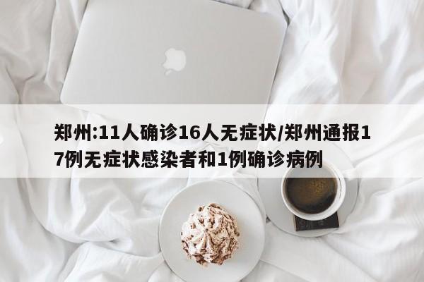 郑州:11人确诊16人无症状/郑州通报17例无症状感染者和1例确诊病例
