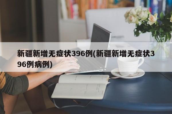 新疆新增无症状396例(新疆新增无症状396例病例)