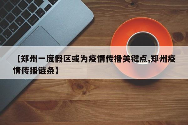 【郑州一度假区或为疫情传播关键点,郑州疫情传播链条】