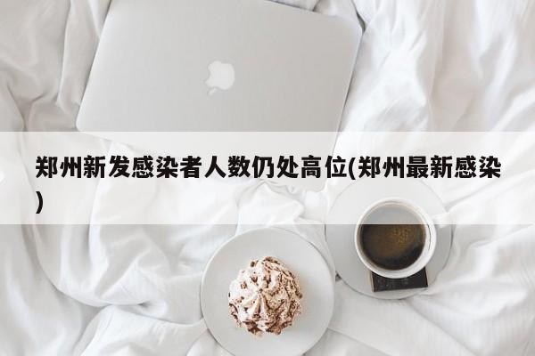 郑州新发感染者人数仍处高位(郑州最新感染)