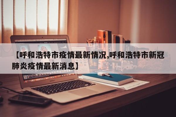 【呼和浩特市疫情最新情况,呼和浩特市新冠肺炎疫情最新消息】