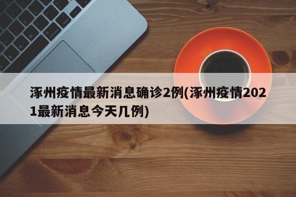 涿州疫情最新消息确诊2例(涿州疫情2021最新消息今天几例)