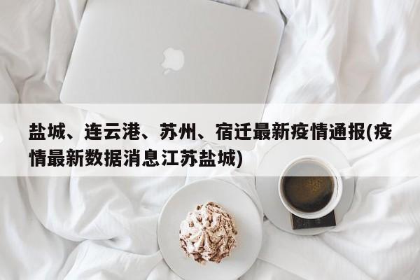 盐城、连云港、苏州、宿迁最新疫情通报(疫情最新数据消息江苏盐城)