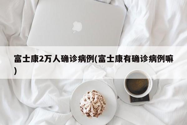 富士康2万人确诊病例(富士康有确诊病例嘛)