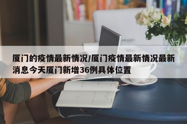 厦门的疫情最新情况/厦门疫情最新情况最新消息今天厦门新增36例具体位置