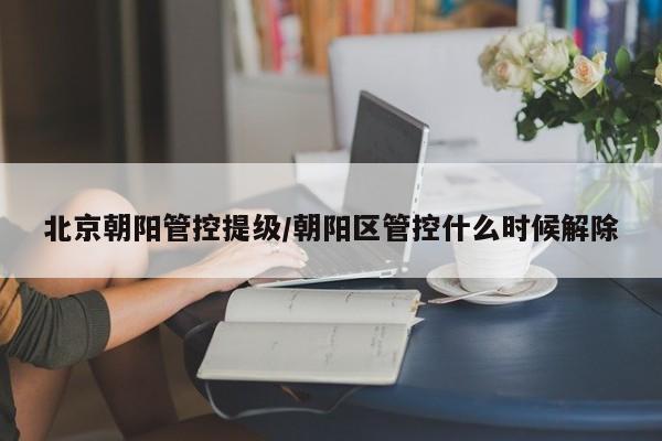 北京朝阳管控提级/朝阳区管控什么时候解除
