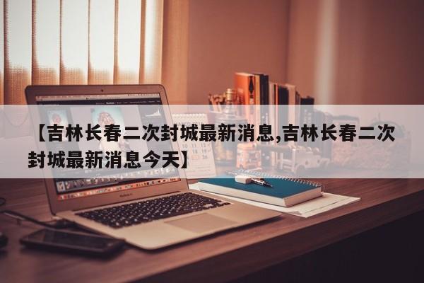 【吉林长春二次封城最新消息,吉林长春二次封城最新消息今天】