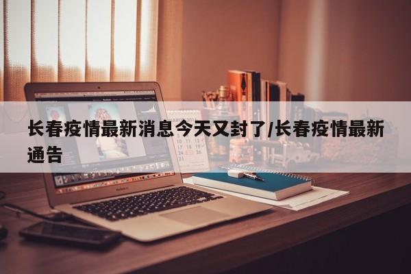 长春疫情最新消息今天又封了/长春疫情最新通告