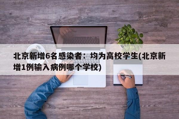 北京新增6名感染者：均为高校学生(北京新增1例输入病例哪个学校)