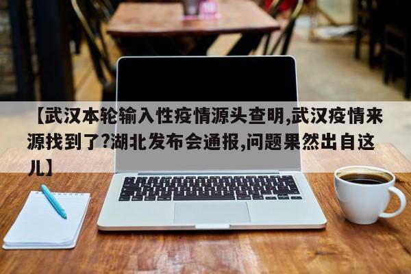 【武汉本轮输入性疫情源头查明,武汉疫情来源找到了?湖北发布会通报,问题果然出自这儿】