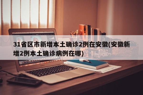 31省区市新增本土确诊2例在安徽(安徽新增2例本土确诊病例在哪)