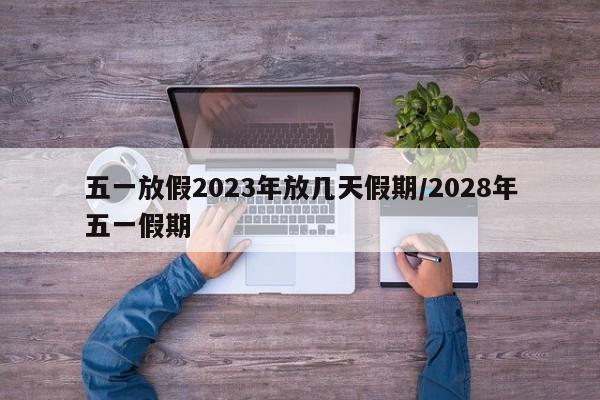 五一放假2023年放几天假期/2028年五一假期
