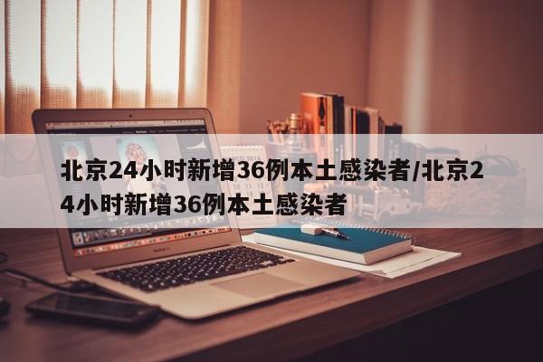北京24小时新增36例本土感染者/北京24小时新增36例本土感染者