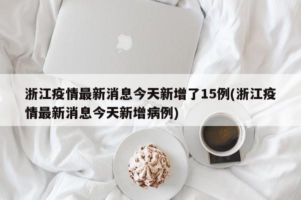 浙江疫情最新消息今天新增了15例(浙江疫情最新消息今天新增病例)