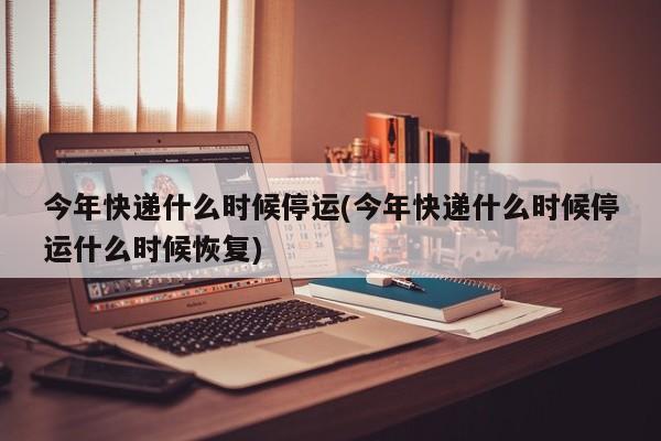 今年快递什么时候停运(今年快递什么时候停运什么时候恢复)
