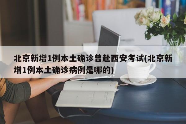 北京新增1例本土确诊曾赴西安考试(北京新增1例本土确诊病例是哪的)