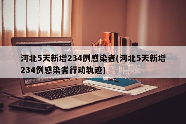 河北5天新增234例感染者(河北5天新增234例感染者行动轨迹)