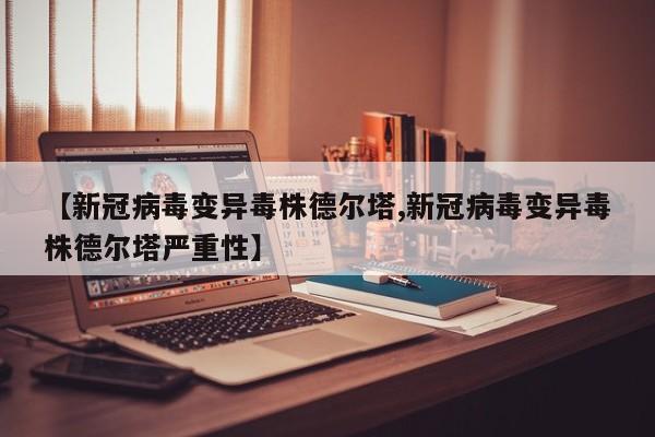 【新冠病毒变异毒株德尔塔,新冠病毒变异毒株德尔塔严重性】