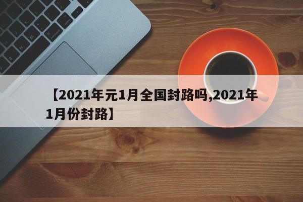 【2021年元1月全国封路吗,2021年1月份封路】
