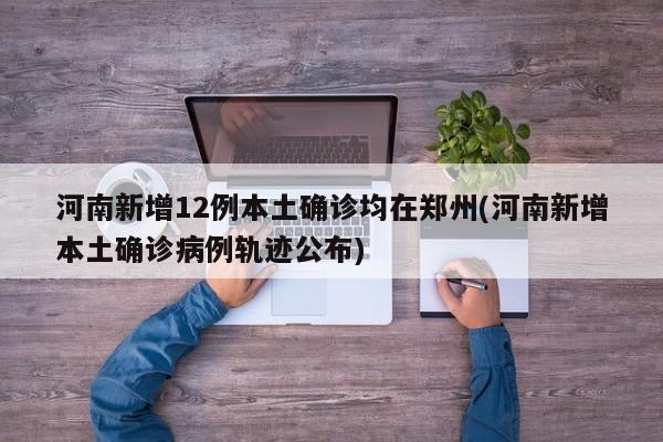 河南新增12例本土确诊均在郑州(河南新增本土确诊病例轨迹公布)