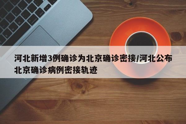 河北新增3例确诊为北京确诊密接/河北公布北京确诊病例密接轨迹