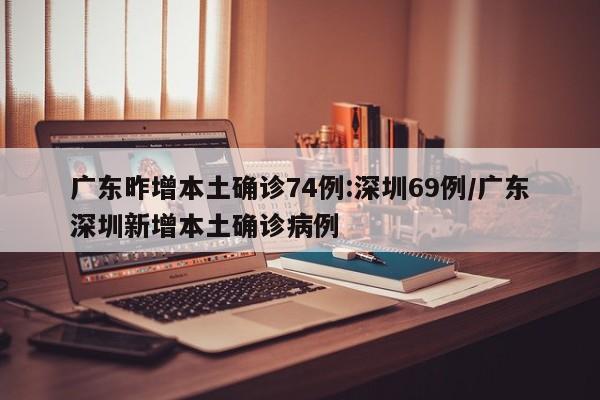 广东昨增本土确诊74例:深圳69例/广东深圳新增本土确诊病例