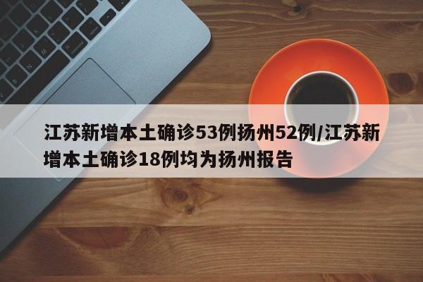 江苏新增本土确诊53例扬州52例/江苏新增本土确诊18例均为扬州报告