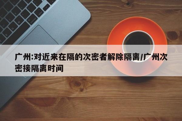 广州:对近来在隔的次密者解除隔离/广州次密接隔离时间