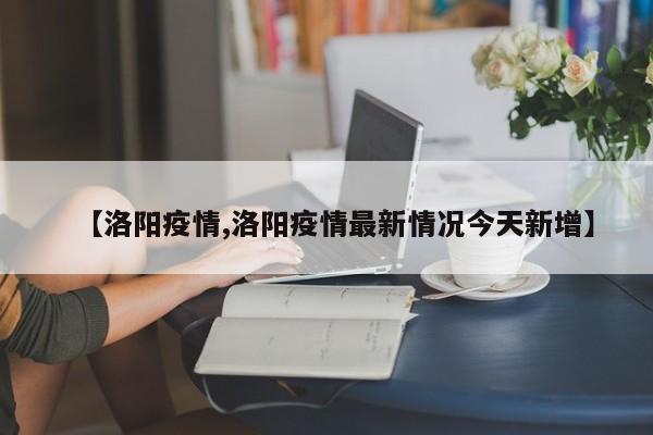 【洛阳疫情,洛阳疫情最新情况今天新增】