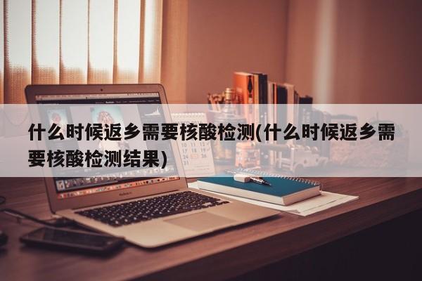 什么时候返乡需要核酸检测(什么时候返乡需要核酸检测结果)