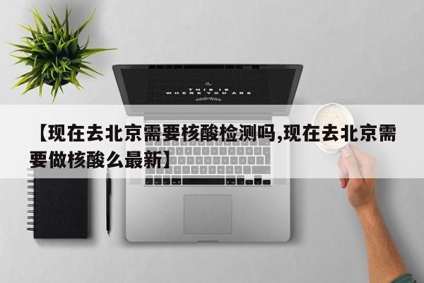 【现在去北京需要核酸检测吗,现在去北京需要做核酸么最新】