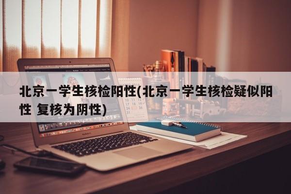 北京一学生核检阳性(北京一学生核检疑似阳性 复核为阴性)