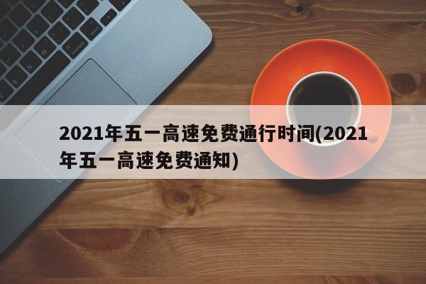 2021年五一高速免费通行时间(2021年五一高速免费通知)