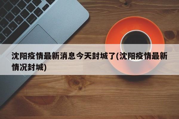 沈阳疫情最新消息今天封城了(沈阳疫情最新情况封城)