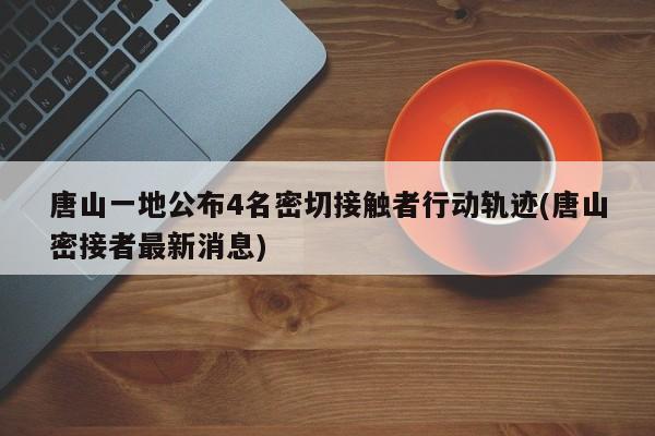 唐山一地公布4名密切接触者行动轨迹(唐山密接者最新消息)