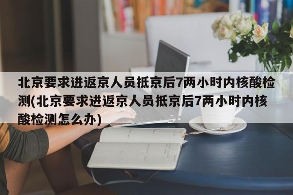 北京要求进返京人员抵京后7两小时内核酸检测(北京要求进返京人员抵京后7两小时内核酸检测怎么办)