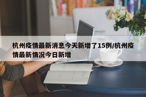 杭州疫情最新消息今天新增了15例/杭州疫情最新情况今日新增