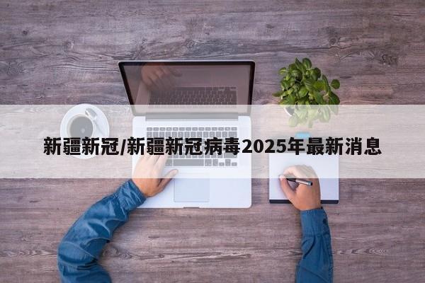 新疆新冠/新疆新冠病毒2025年最新消息