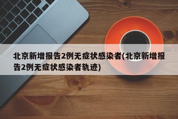 北京新增报告2例无症状感染者(北京新增报告2例无症状感染者轨迹)