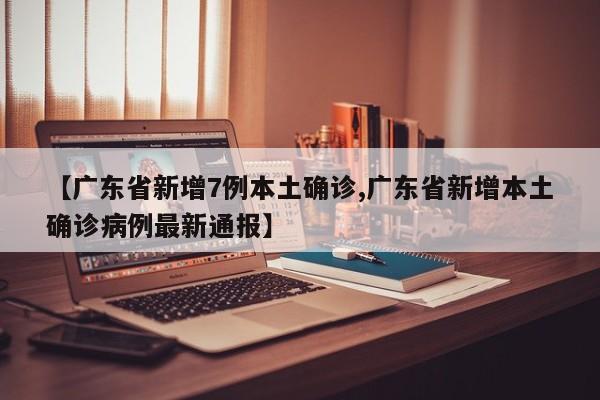 【广东省新增7例本土确诊,广东省新增本土确诊病例最新通报】