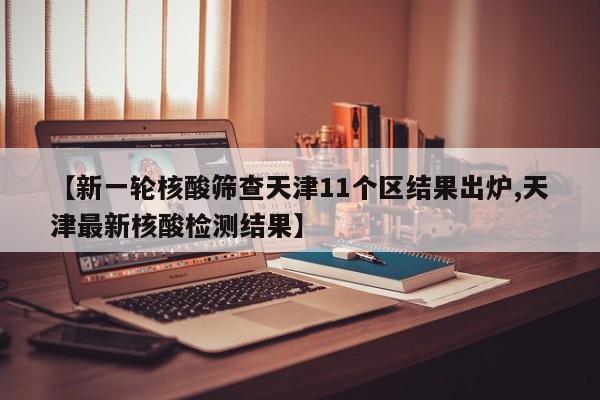 【新一轮核酸筛查天津11个区结果出炉,天津最新核酸检测结果】