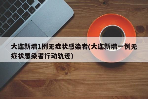 大连新增1例无症状感染者(大连新增一例无症状感染者行动轨迹)