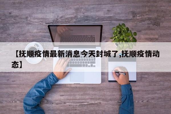 【抚顺疫情最新消息今天封城了,抚顺疫情动态】
