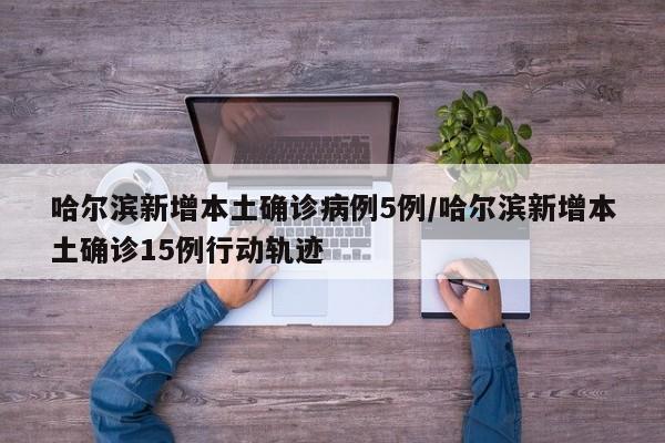 哈尔滨新增本土确诊病例5例/哈尔滨新增本土确诊15例行动轨迹
