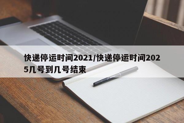 快递停运时间2021/快递停运时间2025几号到几号结束