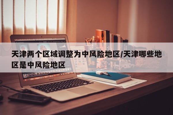 天津两个区域调整为中风险地区/天津哪些地区是中风险地区