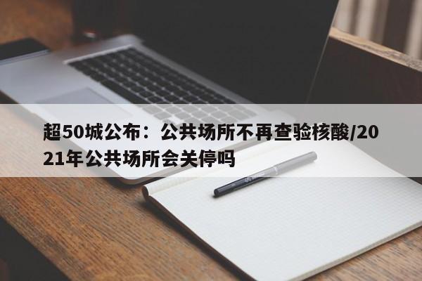 超50城公布：公共场所不再查验核酸/2021年公共场所会关停吗
